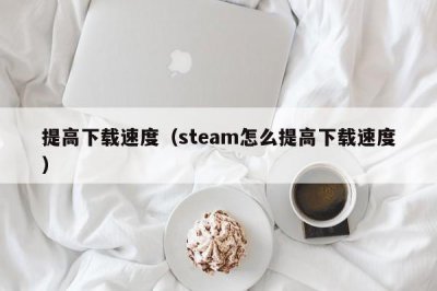 ​提高下载速度（steam怎么提高下载速度）